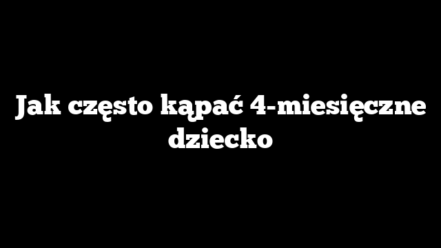 Jak często kąpać 4-miesięczne dziecko