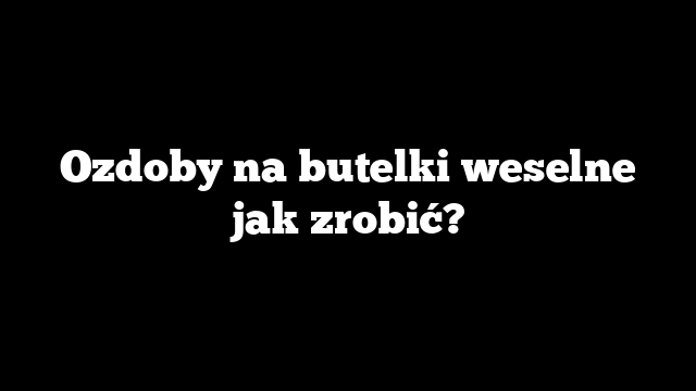 Ozdoby na butelki weselne jak zrobić?